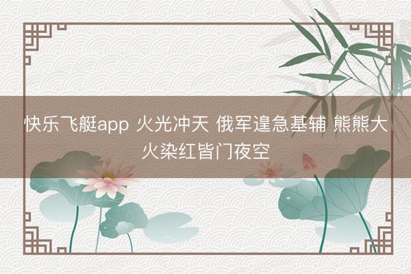 快乐飞艇app 火光冲天 俄军遑急基辅 熊熊大火染红皆门夜空