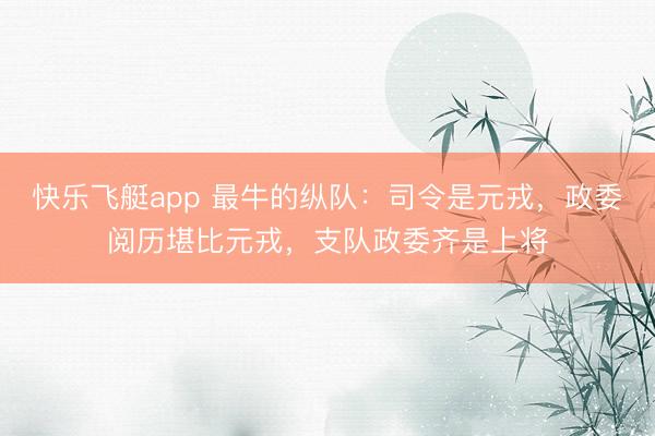 快乐飞艇app 最牛的纵队：司令是元戎，政委阅历堪比元戎，支队政委齐是上将