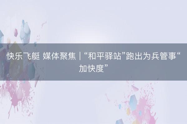 快乐飞艇 媒体聚焦 | “和平驿站”跑出为兵管事“加快度”