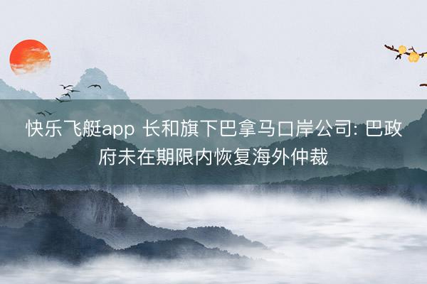 快乐飞艇app 长和旗下巴拿马口岸公司: 巴政府未在期限内恢复海外仲裁