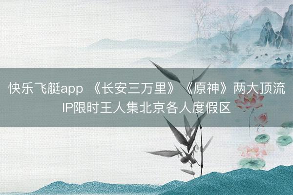 快乐飞艇app 《长安三万里》《原神》两大顶流IP限时王人集北京各人度假区