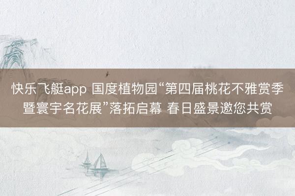 快乐飞艇app 国度植物园“第四届桃花不雅赏季暨寰宇名花展”落拓启幕 春日盛景邀您共赏