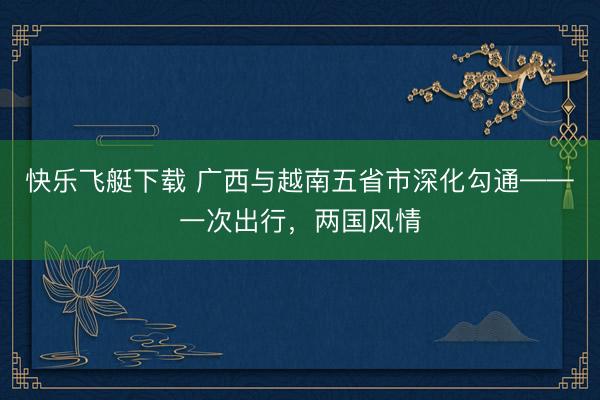 快乐飞艇下载 广西与越南五省市深化勾通——一次出行，两国风情