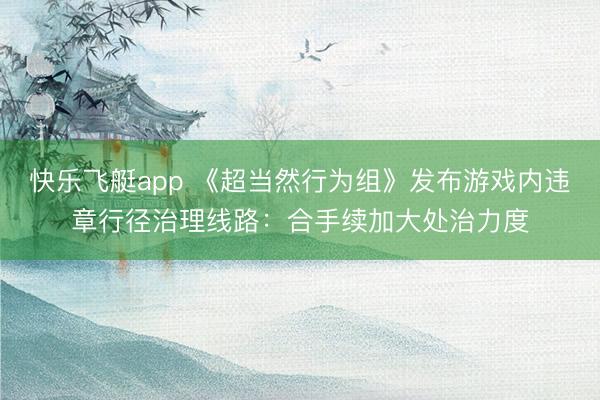 快乐飞艇app 《超当然行为组》发布游戏内违章行径治理线路：合手续加大处治力度