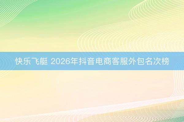 快乐飞艇 2026年抖音电商客服外包名次榜