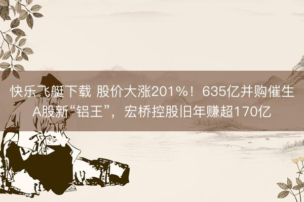 快乐飞艇下载 股价大涨201%！635亿并购催生A股新“铝王”，宏桥控股旧年赚超170亿
