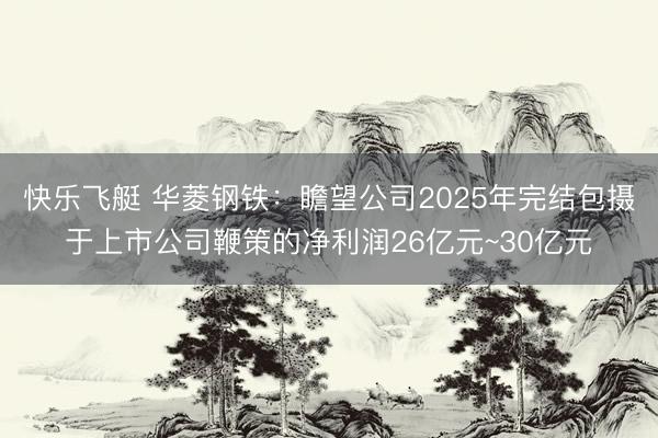快乐飞艇 华菱钢铁：瞻望公司2025年完结包摄于上市公司鞭策的净利润26亿元~30亿元