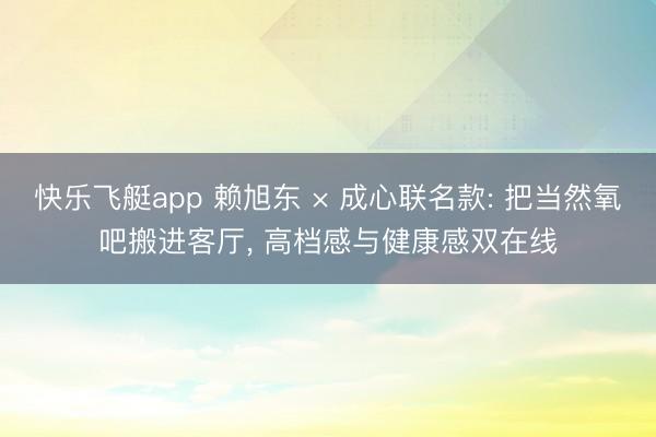 快乐飞艇app 赖旭东 × 成心联名款: 把当然氧吧搬进客厅， 高档感与健康感双在线