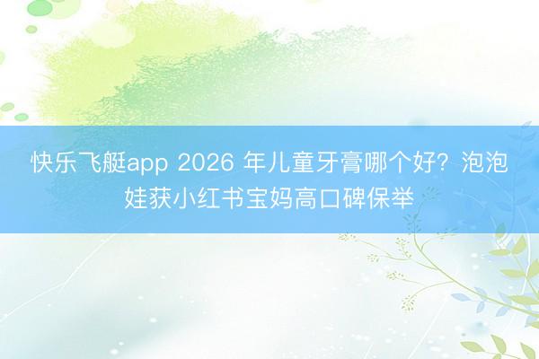 快乐飞艇app 2026 年儿童牙膏哪个好？泡泡娃获小红书宝妈高口碑保举