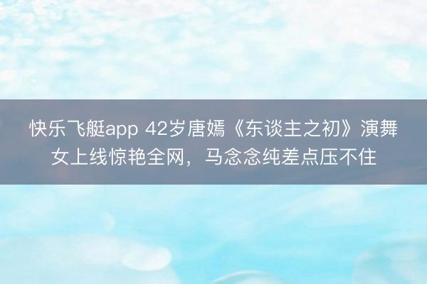 快乐飞艇app 42岁唐嫣《东谈主之初》演舞女上线惊艳全网，马念念纯差点压不住