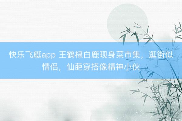 快乐飞艇app 王鹤棣白鹿现身菜市集，逛街似情侣，仙葩穿搭像精神小伙