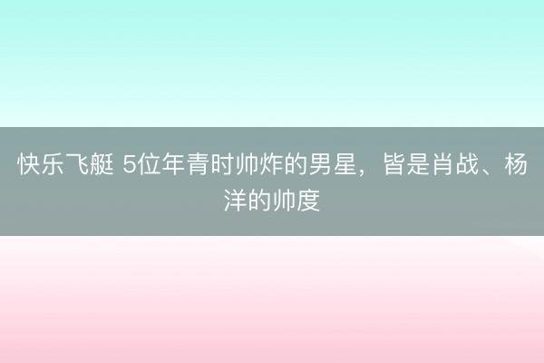 快乐飞艇 5位年青时帅炸的男星，皆是肖战、杨洋的帅度