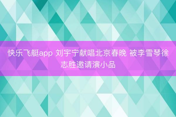 快乐飞艇app 刘宇宁献唱北京春晚 被李雪琴徐志胜邀请演小品