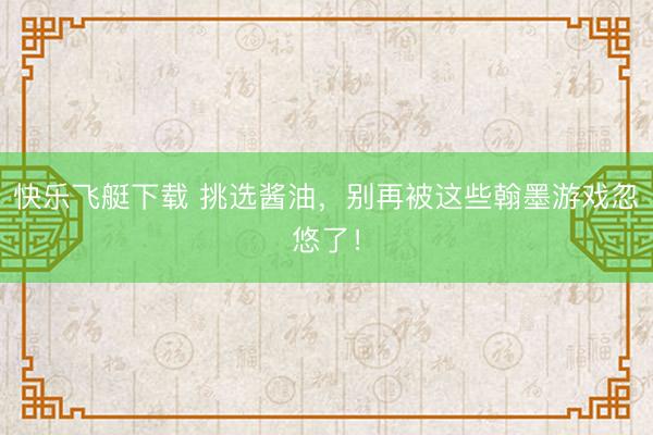 快乐飞艇下载 挑选酱油，别再被这些翰墨游戏忽悠了！