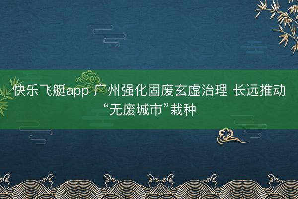 快乐飞艇app 广州强化固废玄虚治理 长远推动“无废城市”栽种