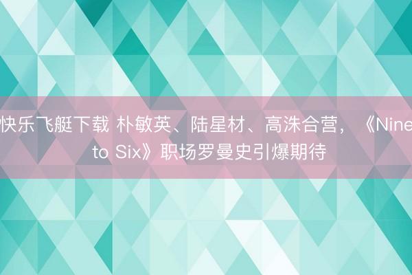 快乐飞艇下载 朴敏英、陆星材、高洙合营，《Nine to Six》职场罗曼史引爆期待