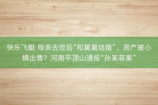 快乐飞艇 母亲去世后“和舅舅结婚”、房产被小姨出售？河南平顶山通报“孙某菲案”