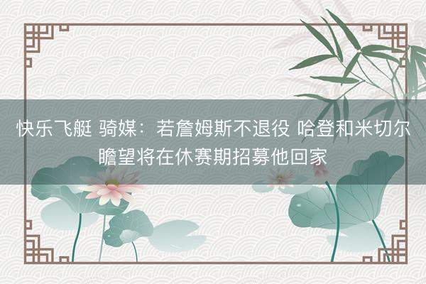 快乐飞艇 骑媒：若詹姆斯不退役 哈登和米切尔瞻望将在休赛期招募他回家