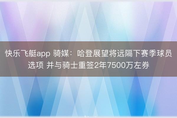 快乐飞艇app 骑媒：哈登展望将远隔下赛季球员选项 并与骑士重签2年7500万左券