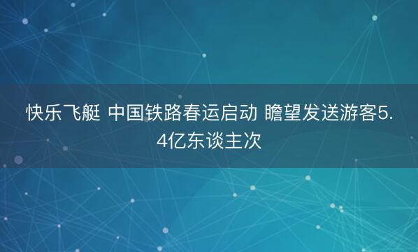 快乐飞艇 中国铁路春运启动 瞻望发送游客5.4亿东谈主次
