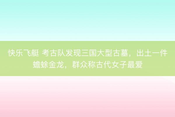 快乐飞艇 考古队发现三国大型古墓，出土一件蟾蜍金龙，群众称古代女子最爱