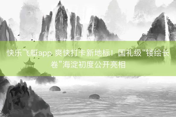 快乐飞艇app 爽快打卡新地标!国礼级“镂绘长卷”海淀初度公开亮相