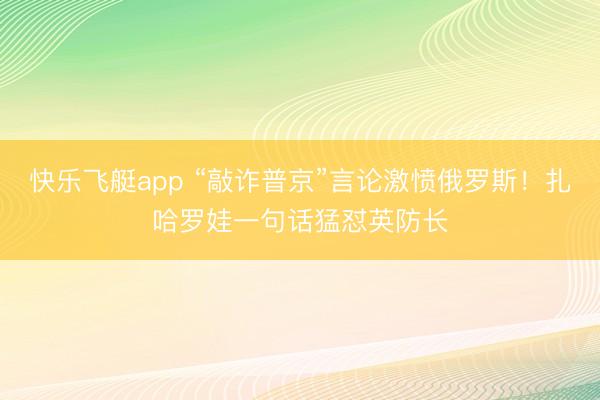 快乐飞艇app “敲诈普京”言论激愤俄罗斯!扎哈罗娃一句话猛怼英防长