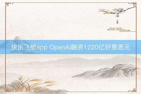 快乐飞艇app OpenAI融资1220亿好意思元