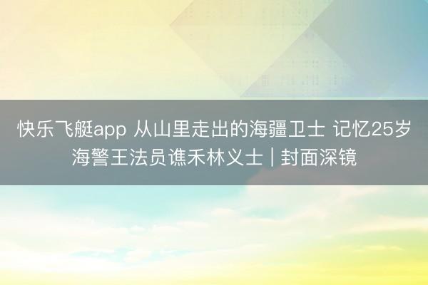 快乐飞艇app 从山里走出的海疆卫士 记忆25岁海警王法员谯禾林义士 | 封面深镜