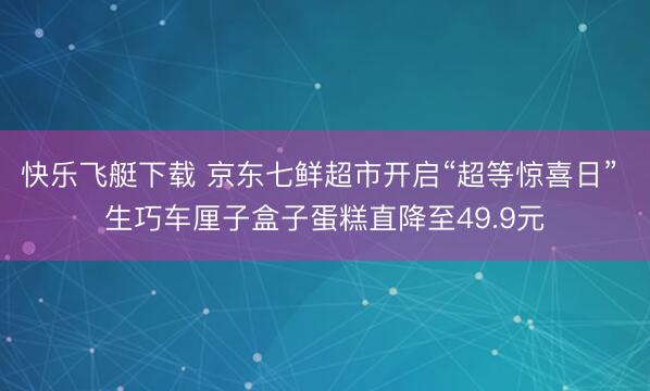 快乐飞艇下载 京东七鲜超市开启“超等惊喜日” 生巧车厘子盒子蛋糕直降至49.9元