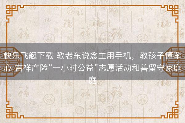 快乐飞艇下载 教老东说念主用手机，教孩子懂孝心 吉祥产险“一小时公益”志愿活动和善留守家庭