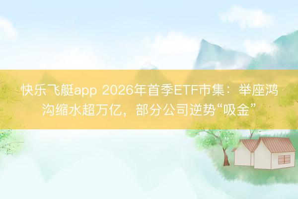 快乐飞艇app 2026年首季ETF市集：举座鸿沟缩水超万亿，部分公司逆势“吸金”
