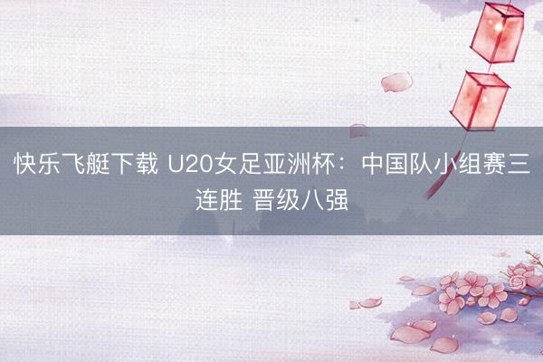 快乐飞艇下载 U20女足亚洲杯：中国队小组赛三连胜 晋级八强