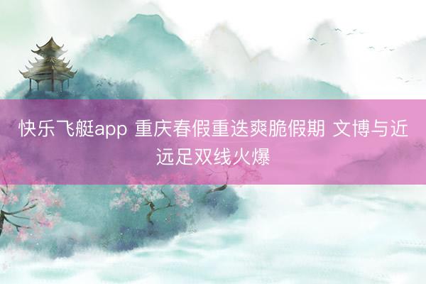 快乐飞艇app 重庆春假重迭爽脆假期 文博与近远足双线火爆