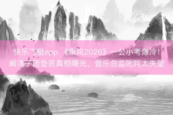 快乐飞艇app 《乘风2026》一公小考爆冷！阚清子团垫底真相曝光，音乐总监叱咤太失望