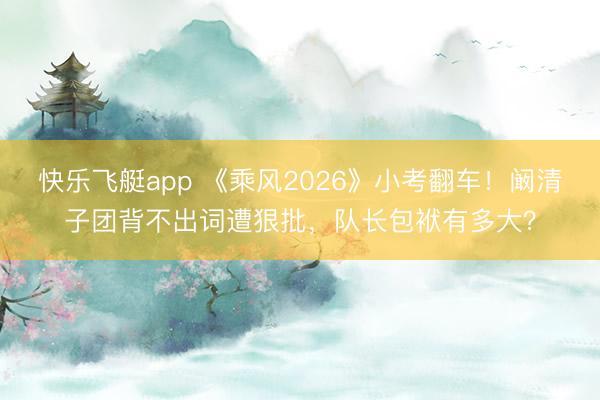 快乐飞艇app 《乘风2026》小考翻车！阚清子团背不出词遭狠批，队长包袱有多大？