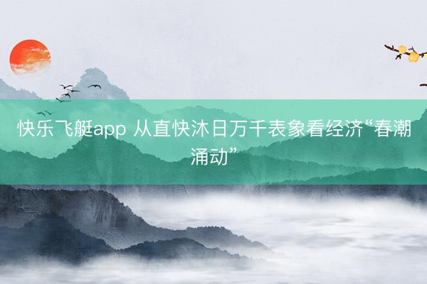 快乐飞艇app 从直快沐日万千表象看经济“春潮涌动”