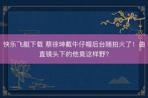 快乐飞艇下载 蔡徐坤戴牛仔帽后台随拍火了!曲直镜头下的他竟这样野?