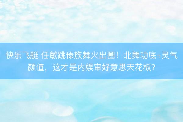 快乐飞艇 任敏跳傣族舞火出圈!北舞功底+灵气颜值,这才是内娱审好意思天花板?