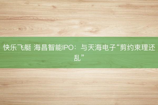 快乐飞艇 海昌智能IPO:与天海电子“剪约束理还乱”
