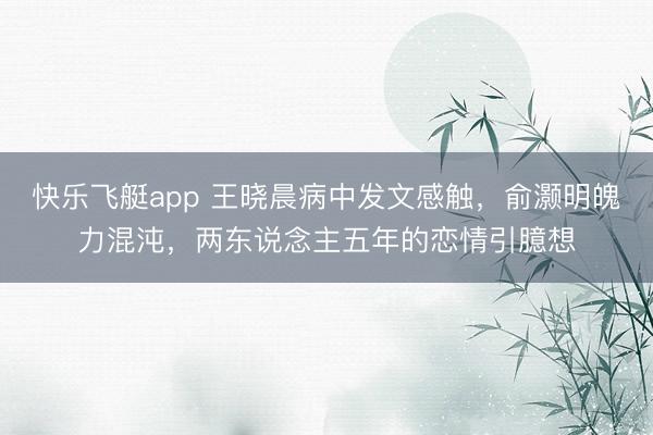快乐飞艇app 王晓晨病中发文感触，俞灏明魄力混沌，两东说念主五年的恋情引臆想