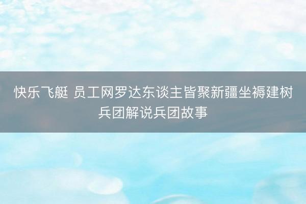 快乐飞艇 员工网罗达东谈主皆聚新疆坐褥建树兵团解说兵团故事