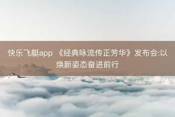 快乐飞艇app 《经典咏流传正芳华》发布会:以焕新姿态奋进前行