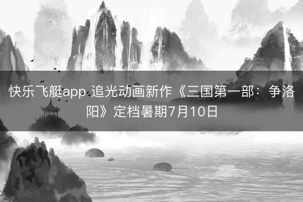 快乐飞艇app 追光动画新作《三国第一部：争洛阳》定档暑期7月10日