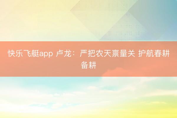 快乐飞艇app 卢龙:严把农天禀量关 护航春耕备耕