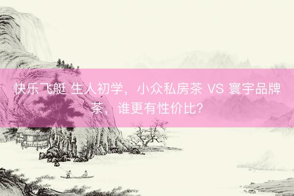 快乐飞艇 生人初学，小众私房茶 VS 寰宇品牌茶，谁更有性价比？