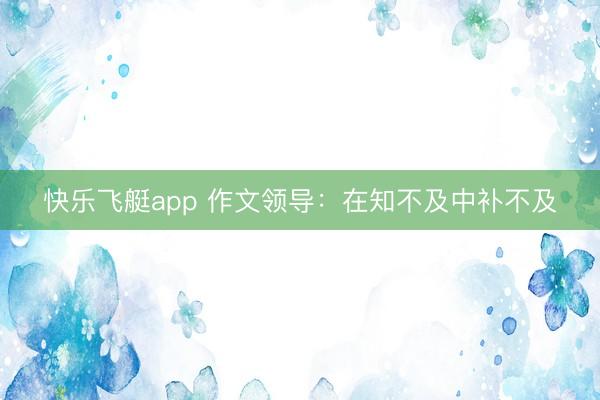 快乐飞艇app 作文领导：在知不及中补不及