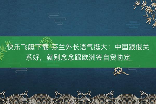 快乐飞艇下载 芬兰外长语气挺大：中国跟俄关系好，就别念念跟欧洲签自贸协定