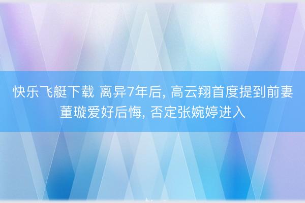 快乐飞艇下载 离异7年后， 高云翔首度提到前妻董璇爱好后悔， 否定张婉婷进入