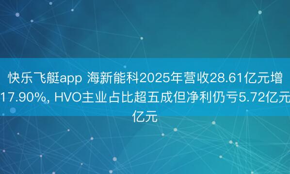 快乐飞艇app 海新能科2025年营收28.61亿元增17.90%， HVO主业占比超五成但净利仍亏5.72亿元